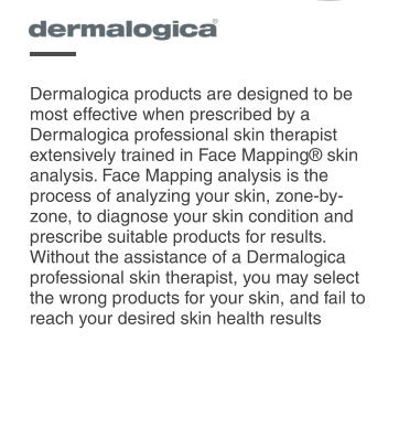 Dermalogica products are designed to be most effective when prescribed by a Dermalogica professional skin therapist extensively trained in Face Mapping® skin analysis. Face Mapping analysis is the process of analyzing your skin, zone-by-zone, to diagnose your skin condition and prescribe suitable products for results. Without the assistance of a Dermalogica professional skin therapist, you may select the wrong products for your skin, and fail to reach your desired skin health results