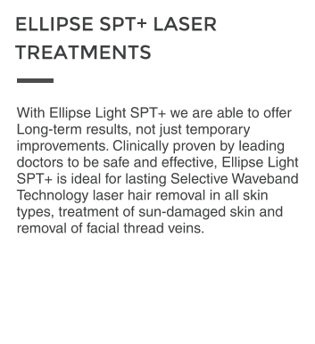 With Ellipse Light SPT+ we are able to offer Long-term results, not just temporary improvements. Clinically proven by leading doctors to be safe and effective, Ellipse Light SPT+ is ideal for lasting Selective Waveband Technology laser hair removal in all skin types, treatment of sun-damaged skin and removal of facial thread veins.  ELLIPSE SPT+ LASER  TREATMENTS