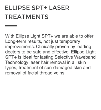With Ellipse Light SPT+ we are able to offer Long-term results, not just temporary improvements. Clinically proven by leading doctors to be safe and effective, Ellipse Light SPT+ is ideal for lasting Selective Waveband Technology laser hair removal in all skin types, treatment of sun-damaged skin and removal of facial thread veins.  ELLIPSE SPT+ LASER  TREATMENTS