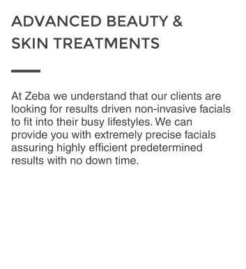 At Zeba we understand that our clients are looking for results driven non-invasive facials to fit into their busy lifestyles. We can provide you with extremely precise facials assuring highly efficient predetermined results with no down time. ADVANCED BEAUTY &  SKIN TREATMENTS